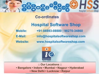 Hospital Software Shop
Mobile: +91-88893-08880 | 98270-34860
E-Mail: info@hospitalsoftwareshop.com
Website: www.hospitalsoftwareshop.com
:: Our Locations ::
• Bangalore • Indore • Mumbai • Nagpur • Hyderabad
• New Delhi • Lucknow • Raipur
 