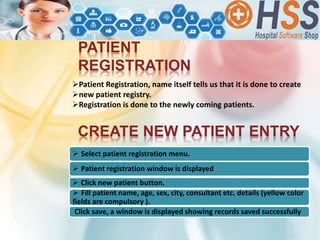 PATIENT
REGISTRATION
Patient Registration, name itself tells us that it is done to create
new patient registry.
Registration is done to the newly coming patients.
CREATE NEW PATIENT ENTRY
 Select patient registration menu.
 Patient registration window is displayed
 Click new patient button.
 Fill patient name, age, sex, city, consultant etc. details (yellow color
fields are compulsory ).
Click save, a window is displayed showing records saved successfully
 