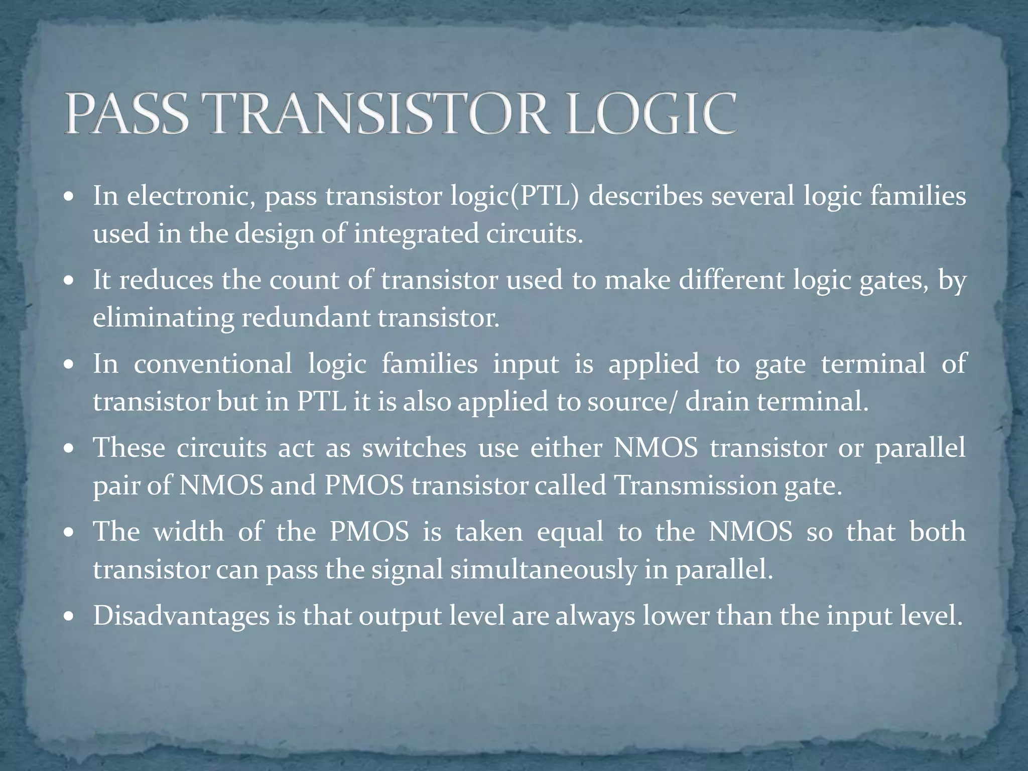  In electronic, pass transistor logic(PTL) describes several logic families
used in the design of integrated circuits.
 It reduces the count of transistor used to make different logic gates, by
eliminating redundant transistor.
 In conventional logic families input is applied to gate terminal of
transistor but in PTL it is also applied to source/ drain terminal.
 These circuits act as switches use either NMOS transistor or parallel
pair of NMOS and PMOS transistor called Transmission gate.
 The width of the PMOS is taken equal to the NMOS so that both
transistor can pass the signal simultaneously in parallel.
 Disadvantages is that output level are always lower than the input level.
 