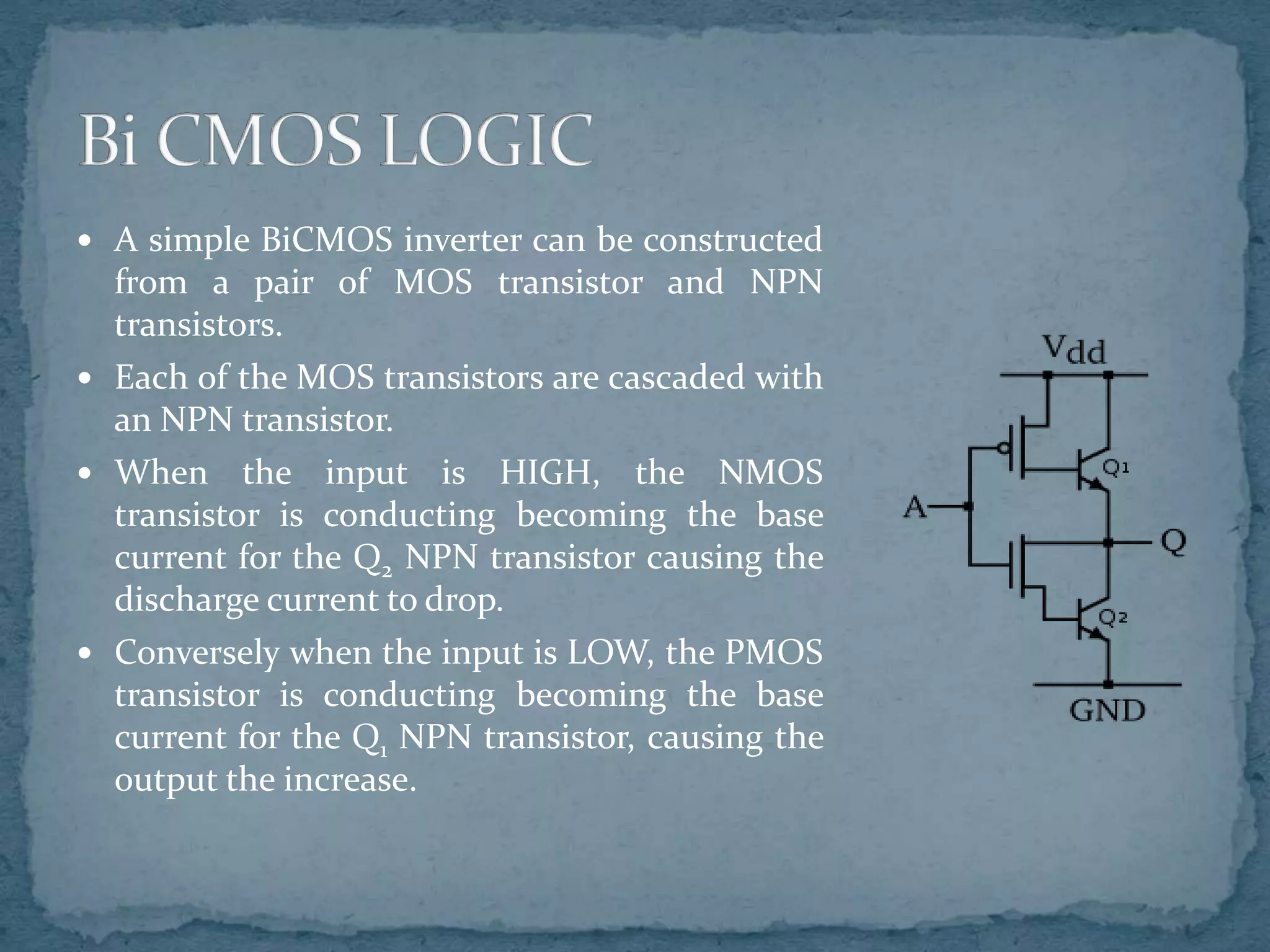  A simple BiCMOS inverter can be constructed
from a pair of MOS transistor and NPN
transistors.
 Each of the MOS transistors are cascaded with
an NPN transistor.
 When the input is HIGH, the NMOS
transistor is conducting becoming the base
current for the Q2 NPN transistor causing the
discharge current to drop.
 Conversely when the input is LOW, the PMOS
transistor is conducting becoming the base
current for the Q1 NPN transistor, causing the
output the increase.
 