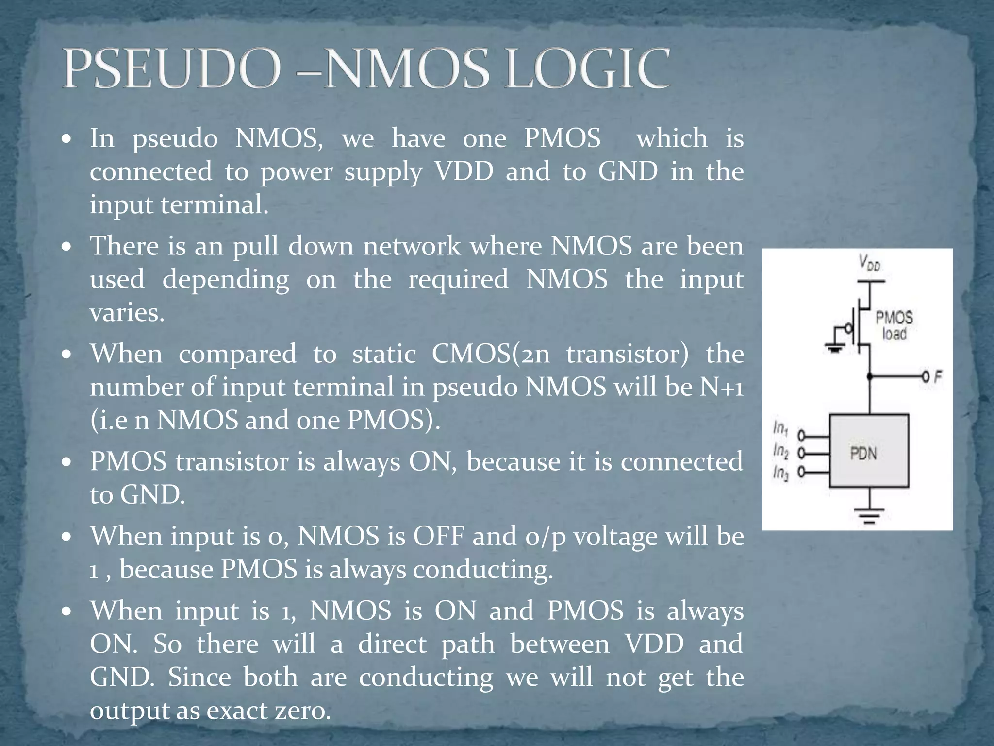  In pseudo NMOS, we have one PMOS which is
connected to power supply VDD and to GND in the
input terminal.
 There is an pull down network where NMOS are been
used depending on the required NMOS the input
varies.
 When compared to static CMOS(2n transistor) the
number of input terminal in pseudo NMOS will be N+1
(i.e n NMOS and one PMOS).
 PMOS transistor is always ON, because it is connected
to GND.
 When input is 0, NMOS is OFF and o/p voltage will be
1 , because PMOS is always conducting.
 When input is 1, NMOS is ON and PMOS is always
ON. So there will a direct path between VDD and
GND. Since both are conducting we will not get the
output as exact zero.
 