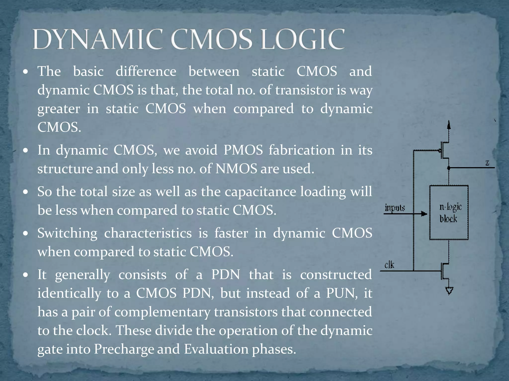  The basic difference between static CMOS and
dynamic CMOS is that, the total no. of transistor is way
greater in static CMOS when compared to dynamic
CMOS.
 In dynamic CMOS, we avoid PMOS fabrication in its
structure and only less no. of NMOS are used.
 So the total size as well as the capacitance loading will
be less when compared to static CMOS.
 Switching characteristics is faster in dynamic CMOS
when compared to static CMOS.
 It generally consists of a PDN that is constructed
identically to a CMOS PDN, but instead of a PUN, it
has a pair of complementary transistors that connected
to the clock. These divide the operation of the dynamic
gate into Precharge and Evaluation phases.
 
