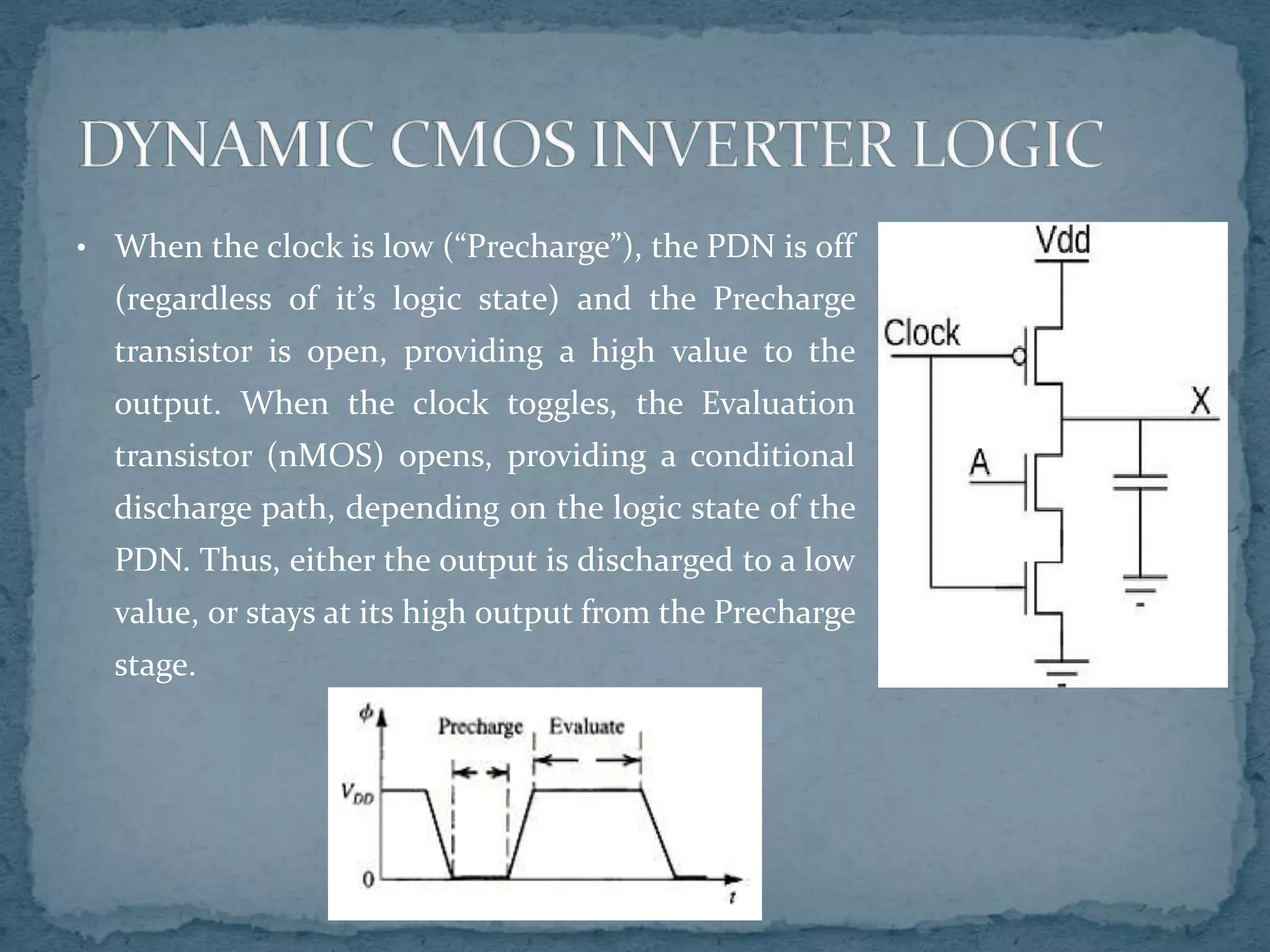 • When the clock is low (“Precharge”), the PDN is off
(regardless of it’s logic state) and the Precharge
transistor is open, providing a high value to the
output. When the clock toggles, the Evaluation
transistor (nMOS) opens, providing a conditional
discharge path, depending on the logic state of the
PDN. Thus, either the output is discharged to a low
value, or stays at its high output from the Precharge
stage.
 