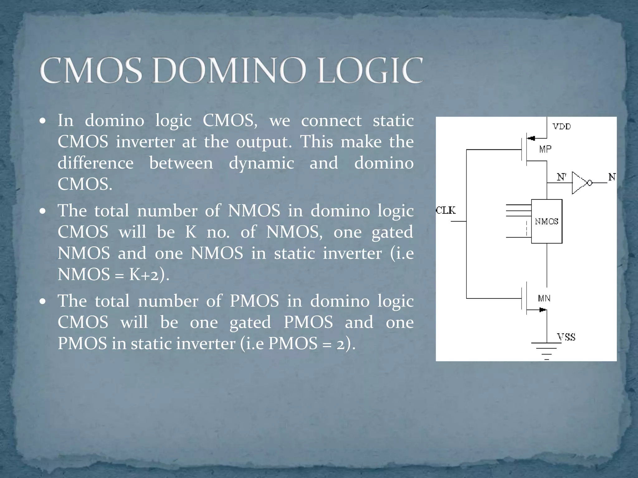  In domino logic CMOS, we connect static
CMOS inverter at the output. This make the
difference between dynamic and domino
CMOS.
 The total number of NMOS in domino logic
CMOS will be K no. of NMOS, one gated
NMOS and one NMOS in static inverter (i.e
NMOS = K+2).
 The total number of PMOS in domino logic
CMOS will be one gated PMOS and one
PMOS in static inverter (i.e PMOS = 2).
 
