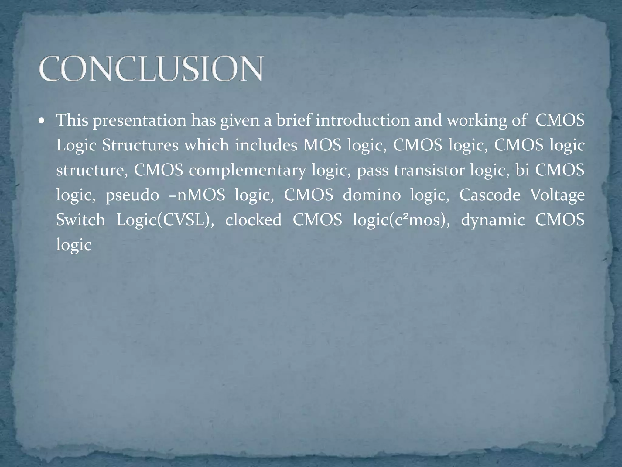  This presentation has given a brief introduction and working of CMOS
Logic Structures which includes MOS logic, CMOS logic, CMOS logic
structure, CMOS complementary logic, pass transistor logic, bi CMOS
logic, pseudo –nMOS logic, CMOS domino logic, Cascode Voltage
Switch Logic(CVSL), clocked CMOS logic(c²mos), dynamic CMOS
logic
 