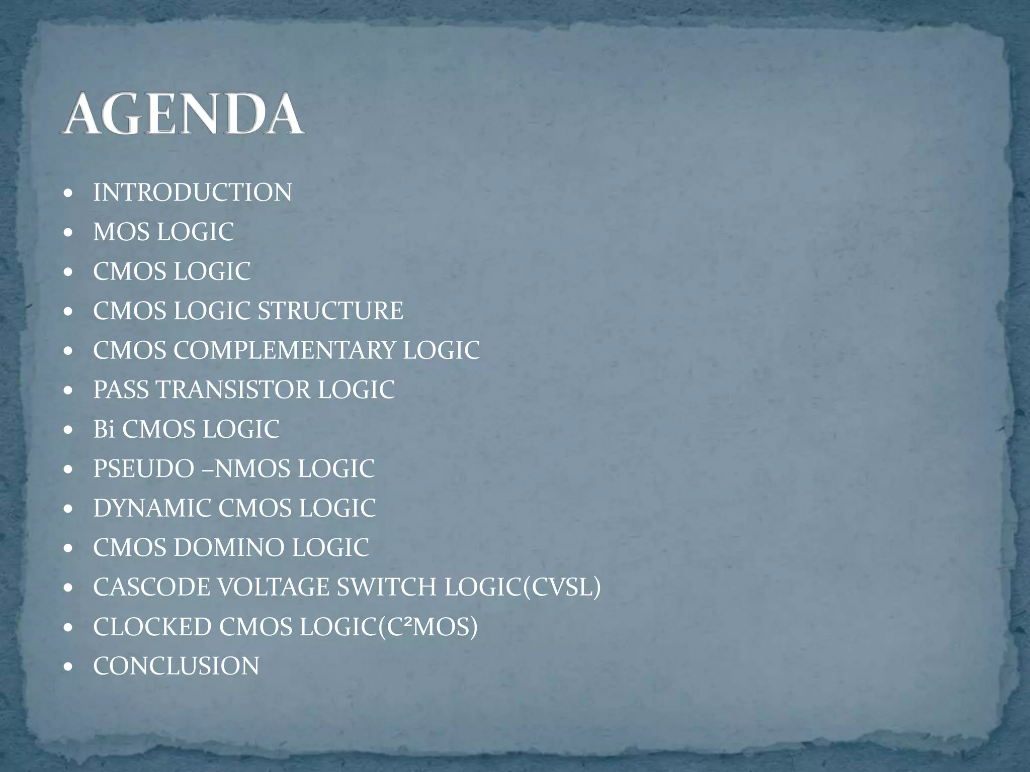  INTRODUCTION
 MOS LOGIC
 CMOS LOGIC
 CMOS LOGIC STRUCTURE
 CMOS COMPLEMENTARY LOGIC
 PASS TRANSISTOR LOGIC
 Bi CMOS LOGIC
 PSEUDO –NMOS LOGIC
 DYNAMIC CMOS LOGIC
 CMOS DOMINO LOGIC
 CASCODE VOLTAGE SWITCH LOGIC(CVSL)
 CLOCKED CMOS LOGIC(C²MOS)
 CONCLUSION
 