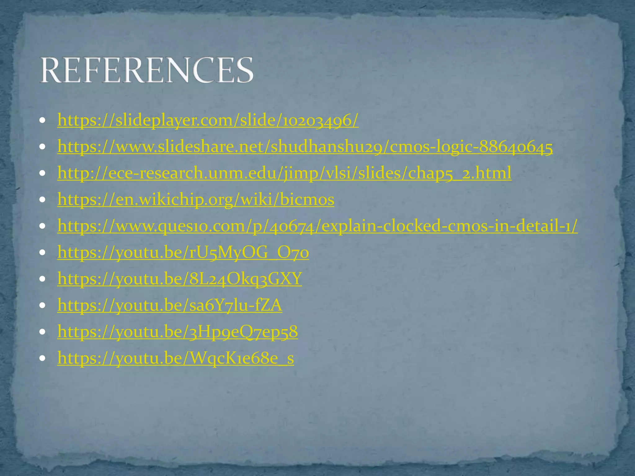  https://slideplayer.com/slide/10203496/
 https://www.slideshare.net/shudhanshu29/cmos-logic-88640645
 http://ece-research.unm.edu/jimp/vlsi/slides/chap5_2.html
 https://en.wikichip.org/wiki/bicmos
 https://www.ques10.com/p/40674/explain-clocked-cmos-in-detail-1/
 https://youtu.be/rU5MyOG_O7o
 https://youtu.be/8L24Okq3GXY
 https://youtu.be/sa6Y7lu-fZA
 https://youtu.be/3Hp9eQ7ep58
 https://youtu.be/WqcK1e68e_s
 