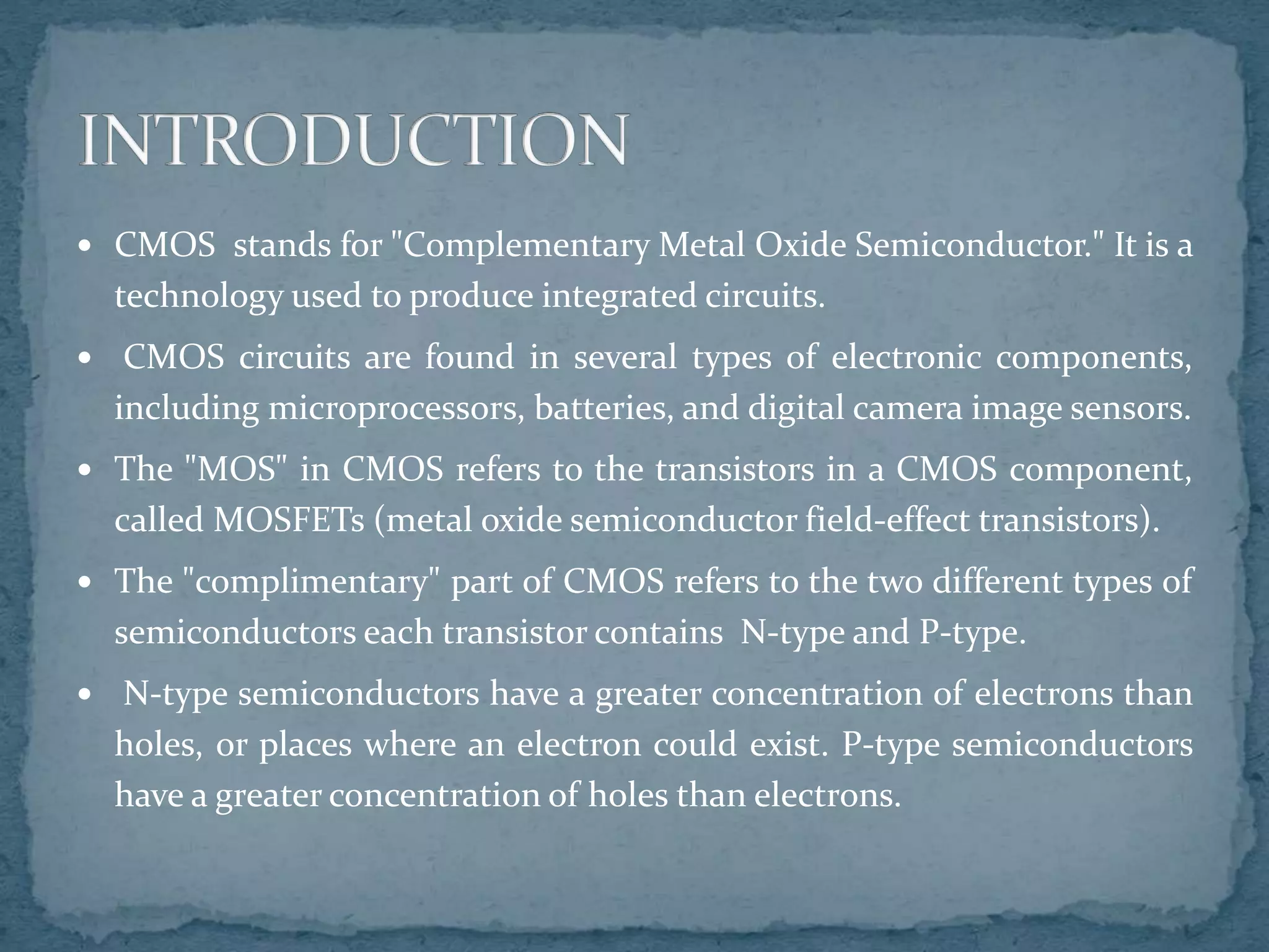  CMOS stands for "Complementary Metal Oxide Semiconductor." It is a
technology used to produce integrated circuits.
 CMOS circuits are found in several types of electronic components,
including microprocessors, batteries, and digital camera image sensors.
 The "MOS" in CMOS refers to the transistors in a CMOS component,
called MOSFETs (metal oxide semiconductor field-effect transistors).
 The "complimentary" part of CMOS refers to the two different types of
semiconductors each transistor contains N-type and P-type.
 N-type semiconductors have a greater concentration of electrons than
holes, or places where an electron could exist. P-type semiconductors
have a greater concentration of holes than electrons.
 