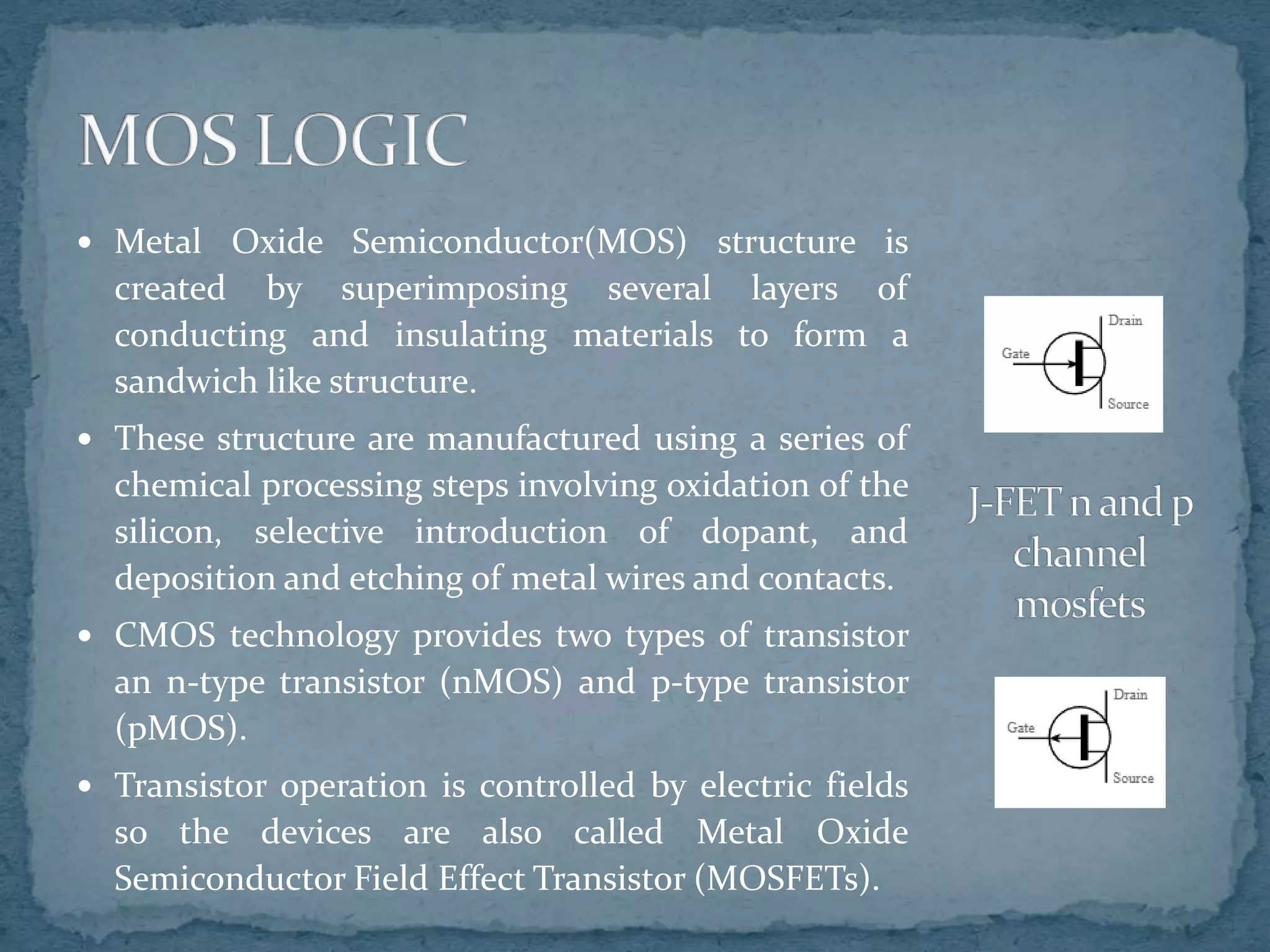  Metal Oxide Semiconductor(MOS) structure is
created by superimposing several layers of
conducting and insulating materials to form a
sandwich like structure.
 These structure are manufactured using a series of
chemical processing steps involving oxidation of the
silicon, selective introduction of dopant, and
deposition and etching of metal wires and contacts.
 CMOS technology provides two types of transistor
an n-type transistor (nMOS) and p-type transistor
(pMOS).
 Transistor operation is controlled by electric fields
so the devices are also called Metal Oxide
Semiconductor Field Effect Transistor (MOSFETs).
 