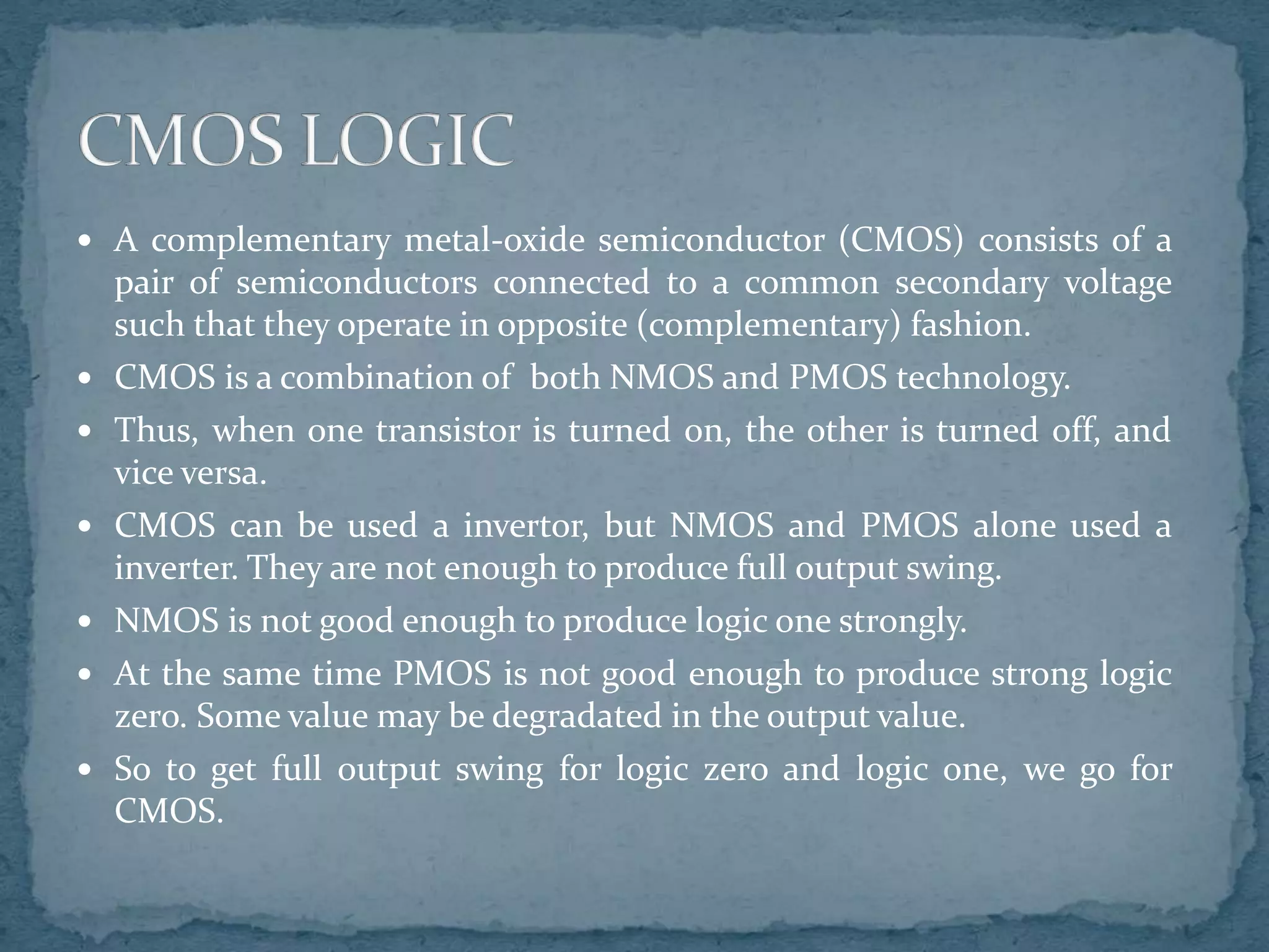  A complementary metal-oxide semiconductor (CMOS) consists of a
pair of semiconductors connected to a common secondary voltage
such that they operate in opposite (complementary) fashion.
 CMOS is a combination of both NMOS and PMOS technology.
 Thus, when one transistor is turned on, the other is turned off, and
vice versa.
 CMOS can be used a invertor, but NMOS and PMOS alone used a
inverter. They are not enough to produce full output swing.
 NMOS is not good enough to produce logic one strongly.
 At the same time PMOS is not good enough to produce strong logic
zero. Some value may be degradated in the output value.
 So to get full output swing for logic zero and logic one, we go for
CMOS.
 