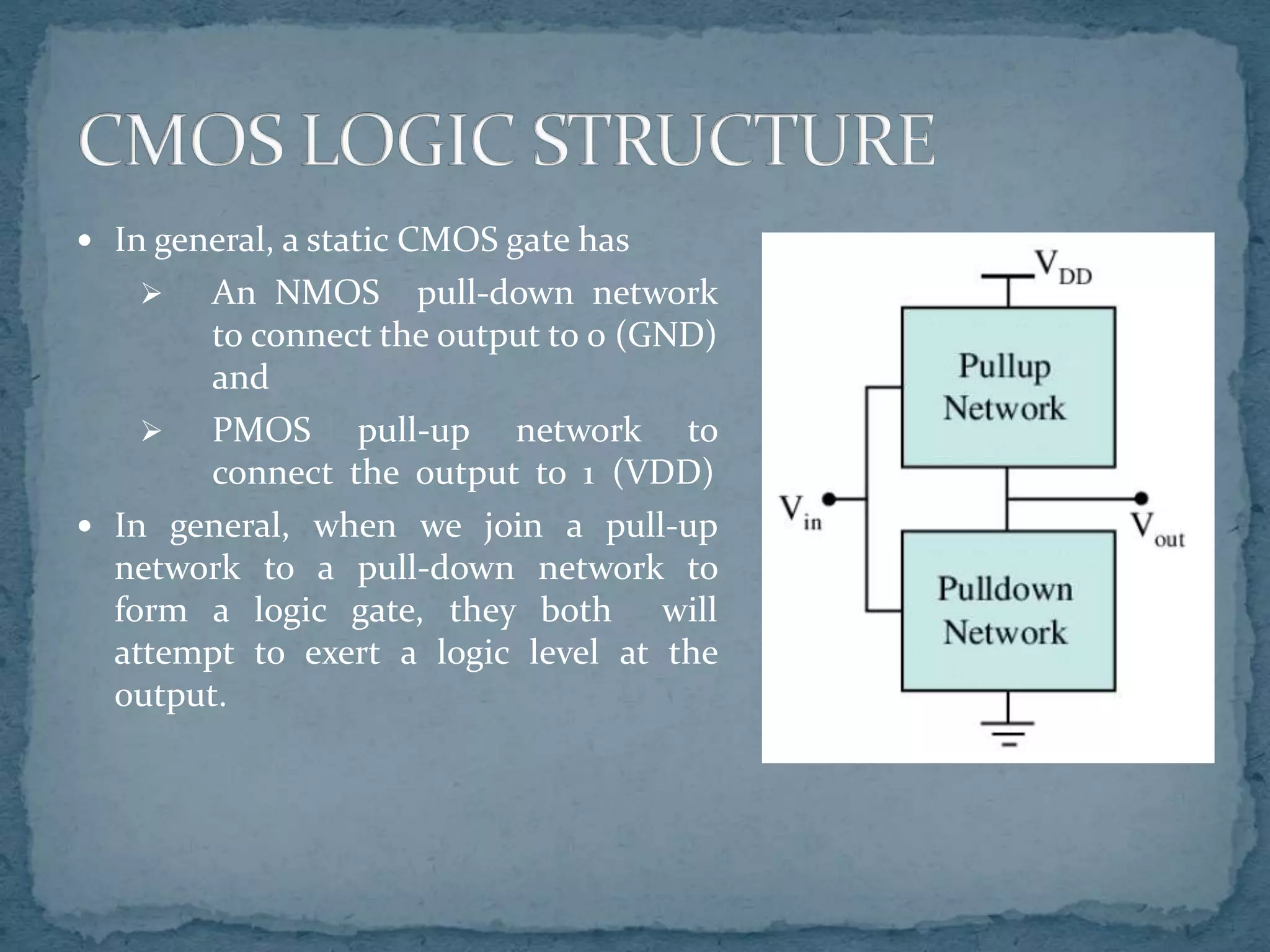  In general, a static CMOS gate has
 An NMOS pull-down network
to connect the output to 0 (GND)
and
 PMOS pull-up network to
connect the output to 1 (VDD)
 In general, when we join a pull-up
network to a pull-down network to
form a logic gate, they both will
attempt to exert a logic level at the
output.
 