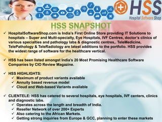  HospitalSoftwareShop.com is India’s First Online Store providing IT Solutions to
hospitals – Super and Multi-specialty, Eye Hospitals, IVF Centres, doctor’s clinics of
various specialties and pathology labs & diagnostic centres,. TeleMedicine,
TelePathology & TeleRadiology are latest additions to the portfolio. HSS provides
the widest range of software for the healthcare vertical.
 HSS has been listed amongst India’s 20 Most Promising Healthcare Software
Companies by CIO Review Magazine.
 HSS HIGHLIGHTS:
 Maximum of product variants available
 Annuity based revenue model
 Cloud and Web-based Variants available
 CLIENTELE: HSS has catered to several hospitals, eye hospitals, IVF centers, clinics
and diagnostic labs.
 Operates across the length and breadth of India.
 Reseller Network of over 200+ Experts
 Also catering to the African Markets.
 Getting strong inquiries from Europe & GCC, planning to enter these markets
 