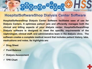 HospitalSoftwareShop Dialysis Center Software facilitates ease of use for
Dialysis Centers. It optimizes patient care and efficiently manages both the
clinical and billing aspects of your dialysis center. HospitalSoftwareShop
Dialysis software is designed to meet the specific requirements of the
nephrologist, clinical staff, and administrative team in the dialysis clinic. The
software creates a complete medical record that includes patient history, labs,
medications and notes. Its highlights are:
 Drug Sheet
 Fluid Balance
 Dialysis Assessment
 TPR Chart
 