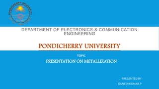 DEPARTMENT OF ELECTRONICS & COMMUNICATION
ENGINEERING
PONDICHERRY UNIVERSITY
TOPIC
PRESENTATION ON METALLIZATION
PRESENTED BY
GANESHKUMAR.P
 