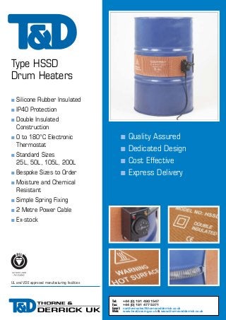 Type HSSD
Drum Heaters
n

Silicone Rubber Insulated

n

IP40 Protection

n
n
n
n
n

Double Insulated
Construction

n

0 to 180°C Electronic
Thermostat

n

Standard Sizes
25L, 50L, 105L, 200L

n
n

Bespoke Sizes to Order

Quality Assured
Dedicated Design
Cost Effective
Express Delivery

Moisture and Chemical
Resistant

n

Simple Spring Fixing

n

2 Metre Power Cable

n

Ex-stock

UL and VDE approved manufacturing facilities

Tel:
Fax:
Email:
Web:

+44 (0) 191 490 1547
+44 (0) 191 477 5371
northernsales@thorneandderrick.co.uk
www.heattracing.co.uk & www.thorneandderrick.co.uk

 