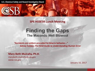 Mary Beth Mulcahy, Ph.D.
marybeth.mulcahy@csb.gov
www.csb.gov
January 10, 2017
Finding the Gaps
The Macondo Well Blowout
SPE HSSESR Lunch Meeting
“Accidents are seldom preceded by bizarre behavior…”
Sidney Dekker, The Field Guide to Understanding Human Error
 