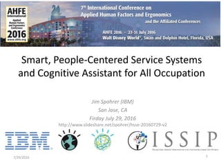 Jim Spohrer (IBM)
San Jose, CA
Firday July 29, 2016
http://www.slideshare.net/spohrer/hsse-20160729-v2
7/29/2016 1
Smart, People-Centered Service Systems
and Cognitive Assistant for All Occupation
 
