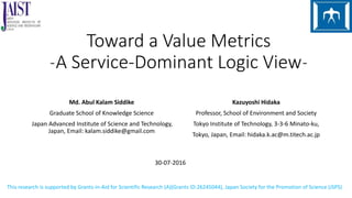 Toward a Value Metrics
˗A Service-Dominant Logic View˗
Md. Abul Kalam Siddike
Graduate School of Knowledge Science
Japan Advanced Institute of Science and Technology,
Japan, Email: kalam.siddike@gmail.com
Kazuyoshi Hidaka
Professor, School of Environment and Society
Tokyo Institute of Technology, 3-3-6 Minato-ku,
Tokyo, Japan, Email: hidaka.k.ac@m.titech.ac.jp
30-07-2016
This research is supported by Grants-in-Aid for Scientific Research (A)(Grants ID:26245044), Japan Society for the Promotion of Science (JSPS)
 