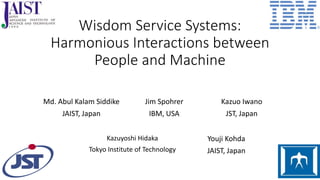 Wisdom Service Systems:
Harmonious Interactions between
People and Machine
Md. Abul Kalam Siddike
JAIST, Japan
Kazuo Iwano
JST, Japan
Kazuyoshi Hidaka
Tokyo Institute of Technology
Youji Kohda
JAIST, Japan
Jim Spohrer
IBM, USA
 