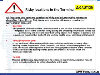 Risky locations in the Terminal
All locations and spot are considered risky and all protective measures
should be taken firstly. But, there are some locations are considered
very high in risk. Like:
• Quayside:
The presence of vessels and the continuous work in this location make it one of the most
dangerous places in the terminal. Many loading and unloading activities are carried out
permanently and there are hazards of falling objects from heights. In addition, the
equipments movement at the berth and working next to water with it drowning hazard.
• Yard (3)/inspection yard:
at this yard some of inspection activities are carried out and there are many labors
working to take the contents of the containers out and occasionally equipments are
used. The hazard of falling object is there and falling objects and some of the contents
are hazardous due to its components; paints and chemical materials which are
flammable materials.
• Yard (7):
This yard contains very risky materials in its containers like Bromine, air planes fuel. All
safety instructions should be followed carefully at this yard.
 