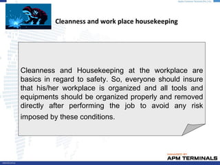 Cleanness and work place housekeeping
Cleanness and Housekeeping at the workplace are
basics in regard to safety. So, everyone should insure
that his/her workplace is organized and all tools and
equipments should be organized properly and removed
directly after performing the job to avoid any risk
imposed by these conditions.
 