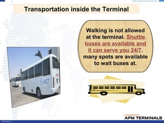 Walking is not allowed
at the terminal. Shuttle
buses are available and
it can serve you 24/7.
many spots are available
to wait buses at.
Transportation inside the Terminal
 