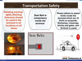Transportation Safety
Please adhere to speed
limits inside the
terminal which are 10
Km/h on quayside,
Workshop, crossings,
blocks and gates. and
30 Km/h in yards
Seat Belt is
compulsory
inside the
terminal
Rotating warning
lights (flashing
beacons) should
be used in the
terminal in all
locations at all
times.
 