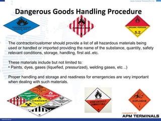 Dangerous Goods Handling Procedure
The contractor/customer should provide a list of all hazardous materials being
used or handled or imported providing the name of the substance, quantity, safety
relevant conditions, storage, handling, first aid..etc.
These materials include but not limited to:
• Paints, dyes, gases (liquefied, pressurized), welding gases, etc ..)
Proper handling and storage and readiness for emergencies are very important
when dealing with such materials.
 