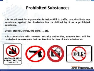 Prohibited Substances
It is not allowed for anyone who is inside ACT to traffic, use, distribute any
substance against the Jordanian law or defined by it as a prohibited
substance.
Drugs, alcohol, knifes, fire guns, … etc.
- In cooperation with relevant security authorities, random test will be
carried out to make sure that our terminal is clear of such substances.
 