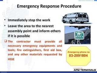 • Immediately stop the work
• Leave the area to the nearest
assembly point and inform others
if it is possible
 The contractor must provide all
necessary emergency equipments and
tools; fire extinguishers, first aid box,
and any other materials requested by
HSSE
Emergency Response Procedure
Emergency phone no.
03-2091804
 