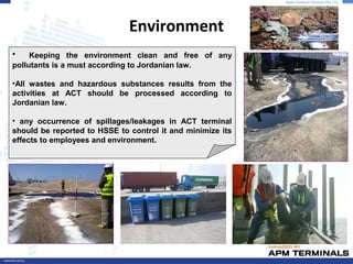 Environment
• Keeping the environment clean and free of any
pollutants is a must according to Jordanian law.
•All wastes and hazardous substances results from the
activities at ACT should be processed according to
Jordanian law.
• any occurrence of spillages/leakages in ACT terminal
should be reported to HSSE to control it and minimize its
effects to employees and environment.
 