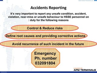 Accidents Reporting
It’s very important to report any unsafe condition, accident,
violation, near-miss or unsafe behaviour to HSSE personnel on
duty for the following reasons:
Define root causes and providing corrective actions
Control & Reduce risks
Avoid recurrence of such incident in the future
Emergency
Ph. number
032091804
 