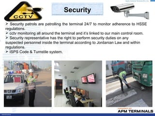 Security
 Security patrols are patrolling the terminal 24/7 to monitor adherence to HSSE
regulations.
 cctv monitoring all around the terminal and it’s linked to our main control room.
 Security representative has the right to perform security duties on any
suspected personnel inside the terminal according to Jordanian Law and within
regulations.
 ISPS Code & Turnstile system.
 
