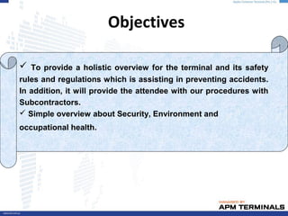 Objectives
 To provide a holistic overview for the terminal and its safety
rules and regulations which is assisting in preventing accidents.
In addition, it will provide the attendee with our procedures with
Subcontractors.
 Simple overview about Security, Environment and
occupational health.
 