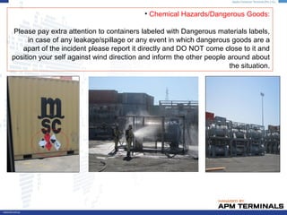 • Chemical Hazards/Dangerous Goods:
Please pay extra attention to containers labeled with Dangerous materials labels,
in case of any leakage/spillage or any event in which dangerous goods are a
apart of the incident please report it directly and DO NOT come close to it and
position your self against wind direction and inform the other people around about
the situation.
 