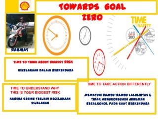 TIME TO THINK ABOUT BIGGEST RISK
KECELAKAAN DALAM BERKENDARA
TIME TO TAKE ACTION DIFFERENTLY
MEMATUHI RAMBU-RAMBU LALULINTAS &
TIDAK MENGKONSUMSI MINUMAN
BERALKOHOL PADA SAAT BERKENDARA
TOWARDS GOAL
ZERO
RAHMAT
TIME TO UNDERSTAND WHY
THIS IS YOUR BIGGEST RISK
KARENA SERING TERJADI KECELAKAAN
DIJALANAN