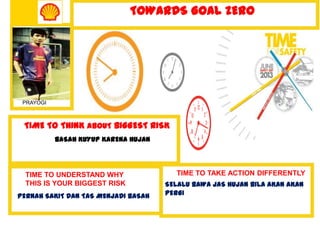 TIME TO THINK ABOUT BIGGEST RISK
BASAH KUYUP KARENA HUJAN
TIME TO TAKE ACTION DIFFERENTLY
SELALU BAWA JAS HUJAN BILA AKAN AKAN
PERGI
TOWARDS GOAL ZERO
PRAYOGI
TIME TO UNDERSTAND WHY
THIS IS YOUR BIGGEST RISK
PERNAH SAKIT DAN TAS MENJADI BASAH