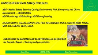 HSSEQ-RECM Best Safety Practices
HSE - Health, Safety, Security, Quality, Environment, Risk, Emergency and Chaos
Management. – HSSEQ-RECM
HSE Monitoring, HSE Auditing, HSE Re-engineering.
HAZOP, OSHA’s, ISO, BS, AENOR, EPA, FDA, ISR, NEBOSH, ROK’s, COSHH, IOSH, HAZID,
QRA, SIL, SCE/PS, EERA, ESSA.
EVERYTHING IN MANUALS AND ELECTRONICALLY DATA SHEET
for Control - Report – Tracking and presentation.
Green Place HSSEQ-RECM Clean Technology
 