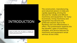 INTRODUCTION
Explore the benefits, types, and features of machinery and
equipment rental services, driving flexibility and cost-effectiveness
in India's growing industrial sectors.
The construction, manufacturing,
and industrial sectors in India are
rapidly expanding, driving the
demand for reliable and efficient
machinery and equipment. For many
businesses, hiring machinery and
equipment has become the
preferred solution due to the
flexibility and cost-effectiveness it
offers. This presentation explores the
key benefits, types of machinery
available, and service features for
machinery and equipment rental
services across India.
 