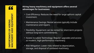 Hiring heavy machinery and equipment offers several
advantages for businesses:
• Cost-Efficiency: Reduces the need for large upfront capital
investment.
• Maintenance Savings: Rental services typically include
maintenance and repairs.
• Flexibility: Equipment can be rented for short-term projects
without long-term commitments.
• Access to Latest Technology: Regular upgrades and access
to modern, high-performance machinery.
• Risk Mitigation: Lower risks related to depreciation,
storage, and disposal of outdated machinery.
IMPORTANCE
OF
HIRING
MACHINERY
AND
EQUIPMENT
 