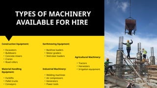 Construction Equipment:
• Excavators
• Bulldozers
• Concrete mixers
• Cranes
• Road rollers
TYPES OF MACHINERY
AVAILABLE FOR HIRE
Material Handling
Equipment:
• Forklifts
• Pallet trucks
• Conveyors
Industrial Machinery:
• Welding machines
• Air compressors
• Generators
• Power tools
Earthmoving Equipment:
• Backhoe loaders
• Motor graders
• Skid-steer loaders
Agricultural Machinery:
• Tractors
• Harvesters
• Irrigation equipment
 