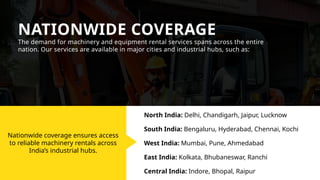Nationwide coverage ensures access
to reliable machinery rentals across
India’s industrial hubs.
NATIONWIDE COVERAGE
The demand for machinery and equipment rental services spans across the entire
nation. Our services are available in major cities and industrial hubs, such as:
North India: Delhi, Chandigarh, Jaipur, Lucknow
South India: Bengaluru, Hyderabad, Chennai, Kochi
West India: Mumbai, Pune, Ahmedabad
East India: Kolkata, Bhubaneswar, Ranchi
Central India: Indore, Bhopal, Raipur
 