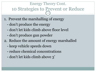 Energy Theory Cont.
    10 Strategies to Prevent or Reduce
                        15

1. Prevent the marshalling of energy
  - don’t produce the energy
  - don’t let kids climb above floor level
  - don’t produce gun powder
2. Reduce the amount of energy marshalled
  - keep vehicle speeds down
  - reduce chemical concentrations
  - don’t let kids climb above 3’
 