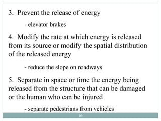 3. Prevent the release of energy
     - elevator brakes

4. Modify the rate at which energy is released
from its source or modify the spatial distribution
of the released energy
     - reduce the slope on roadways

5. Separate in space or time the energy being
released from the structure that can be damaged
or the human who can be injured
     - separate pedestrians from vehicles
                          16
 