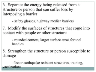 6. Separate the energy being released from a
structure or person that can suffer loss by
interposing a barrier
      - safety glasses, highway median barriers
7. Modify the surfaces of structures that come into
contact with people or other structure
      - rounded corners, larger surface areas for tool
      handles
8. Strengthen the structure or person susceptible to
damage
      -fire or earthquake resistant structures, training,
vaccinations                   17
 