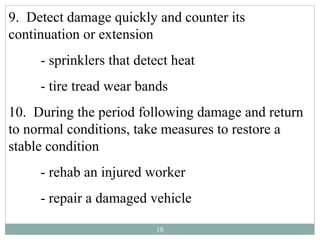 9. Detect damage quickly and counter its
continuation or extension
     - sprinklers that detect heat
     - tire tread wear bands
10. During the period following damage and return
to normal conditions, take measures to restore a
stable condition
     - rehab an injured worker
     - repair a damaged vehicle

                          18
 