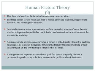 Human Factors Theory
                                             19
 This theory is based on the fact that human errors cause accidents.
 The three human factors which can lead to human errors are overload, inappropriate
  activities, and inappropriate response.

 Overload can occur when a person must perform excessive number of tasks. Despite
  whether this person is qualified or not, it is the overburden situation which creates the
  scenario for a mishap.

 An inappropriate activity can occur when a person is not adequately trained to perform
  his duties. This is one of the reasons for ensuring that any trainee performing a “real”
  task during an on-the-job training is supervised at all times.

 An inappropriate response occurs when a qualified person purposely violates a
  procedure for productivity or he fails to correct the problem when it is detected.
 
