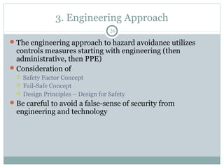 3. Engineering Approach
                                     26

 The engineering approach to hazard avoidance utilizes
  controls measures starting with engineering (then
  administrative, then PPE)
 Consideration of
     Safety Factor Concept
     Fail-Safe Concept
     Design Principles – Design for Safety
 Be careful to avoid a false-sense of security from
  engineering and technology
 