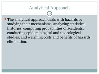 Analytical Approach
                          28

The analytical approach deals with hazards by
 studying their mechanisms, analyzing statistical
 histories, computing probabilities of accidents,
 conducting epidemiological and toxicological
 studies, and weighing costs and benefits of hazards
 elimination.
 