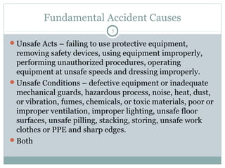 Fundamental Accident Causes
                              5

Unsafe Acts – failing to use protective equipment,
 removing safety devices, using equipment improperly,
 performing unauthorized procedures, operating
 equipment at unsafe speeds and dressing improperly.
Unsafe Conditions – defective equipment or inadequate
 mechanical guards, hazardous process, noise, heat, dust,
 or vibration, fumes, chemicals, or toxic materials, poor or
 improper ventilation, improper lighting, unsafe floor
 surfaces, unsafe pilling, stacking, storing, unsafe work
 clothes or PPE and sharp edges.
Both
 